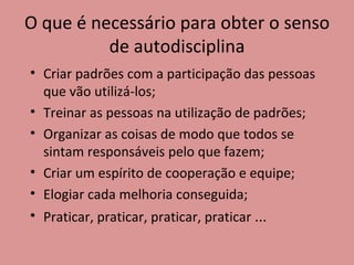 O que é necessário para obter o senso de autodisciplina Criar padrões com a participação das pessoas que vão utilizá-los; Treinar as pessoas na utilização de padrões; Organizar as coisas de modo que todos se sintam responsáveis pelo que fazem; Criar um espírito de cooperação e equipe; Elogiar cada melhoria conseguida; Praticar, praticar, praticar, praticar  ... 