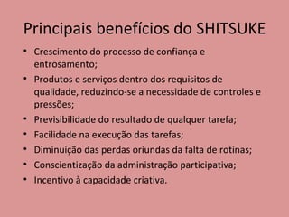 Principais benefícios do SHITSUKE Crescimento do processo de confiança e entrosamento; Produtos e serviços dentro dos requisitos de qualidade, reduzindo-se a necessidade de controles e pressões; Previsibilidade do resultado de qualquer tarefa; Facilidade na execução das tarefas; Diminuição das perdas oriundas da falta de rotinas; Conscientização da administração participativa; Incentivo à capacidade criativa. 
