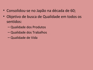 Consolidou-se no Japão na década de 60; Objetivo de busca de Qualidade em todos os sentidos: Qualidade dos Produtos Qualidade dos Trabalhos Qualidade de Vida 
