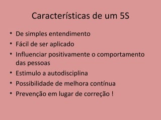 Características de um 5S De simples entendimento Fácil de ser aplicado Influenciar positivamente o comportamento das pessoas Estimulo a autodisciplina Possibilidade de melhora contínua Prevenção em lugar de correção ! 