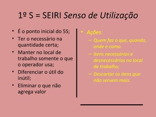 1º S = SEIRI  Senso de Utilização É o ponto inicial do 5S; Ter o necessário na quantidade certa; Manter no local de trabalho somente o que o operador usa; Diferenciar o útil do inútil; Eliminar o que não agrega valor Ações: Quem faz o que, quando, onde e como. Itens necessários e desnecessários no local de trabalho; Descartar os itens que não servem mais. 