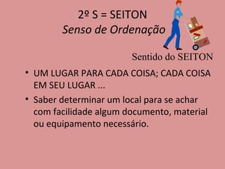 2º S = SEITON   Senso de Ordenação UM LUGAR PARA CADA COISA; CADA COISA EM SEU LUGAR ... Saber determinar um local para se achar com facilidade algum documento, material ou equipamento necessário. Sentido do SEITON 