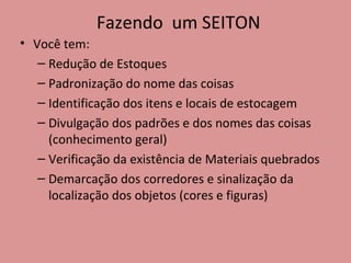 Fazendo  um SEITON Você tem: Redução de Estoques Padronização do nome das coisas Identificação dos itens e locais de estocagem Divulgação dos padrões e dos nomes das coisas (conhecimento geral) Verificação da existência de Materiais quebrados Demarcação dos corredores e sinalização da localização dos objetos (cores e figuras) 
