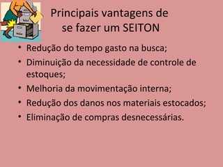 Principais vantagens de  se fazer um SEITON Redução do tempo gasto na busca; Diminuição da necessidade de controle de estoques; Melhoria da movimentação interna; Redução dos danos nos materiais estocados; Eliminação de compras desnecessárias. 