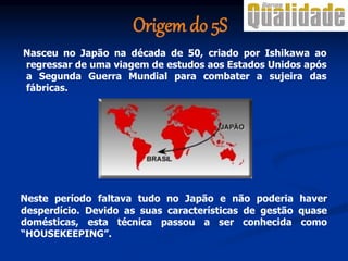 Origem do 5S
Nasceu no Japão na década de 50, criado por Ishikawa ao
regressar de uma viagem de estudos aos Estados Unidos após
a Segunda Guerra Mundial para combater a sujeira das
fábricas.
Neste período faltava tudo no Japão e não poderia haver
desperdício. Devido as suas características de gestão quase
domésticas, esta técnica passou a ser conhecida como
“HOUSEKEEPING”.
 