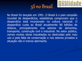 5S no Brasil
No Brasil foi lançado em 1991. O Brasil é o país campeão
mundial de desperdícios, estatísticas comprovam que o
desperdício está incorporado na cultura nacional. O
desperdício custa ao Brasil anualmente 90 bilhões de
dólares, principalmente nos setores de alimentos,
transporte, construção civil e industrial. No setor público,
vemos muitas obras inacabadas ou destruídas pelo mau
uso e pela falta de conservação e nos setores privados a
situação não é menos alarmante.
 