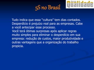 Tudo indica que essa “cultura” tem dias contados.
Desperdício é prejuízo real para as empresas. Cabe
a você antecipar esse processo.
Você terá ótimas surpresas após aplicar regras
muito simples para eliminar o desperdício em sua
empresa: redução de custos, maior produtividade e
outras vantagens que a organização do trabalho
propicia.
5S no Brasil
 