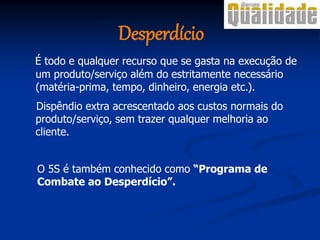 Desperdício
É todo e qualquer recurso que se gasta na execução de
um produto/serviço além do estritamente necessário
(matéria-prima, tempo, dinheiro, energia etc.).
Dispêndio extra acrescentado aos custos normais do
produto/serviço, sem trazer qualquer melhoria ao
cliente.
O 5S é também conhecido como “Programa de
Combate ao Desperdício”.
 