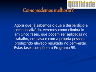 Agora que já sabemos o que é desperdício e
como localizá-lo, veremos como eliminá-lo
em cinco fases, que podem ser aplicadas no
trabalho, em casa e com a própria pessoa,
produzindo elevado resultado no bem-estar.
Estas fases compõem o Programa 5S.
Como podemos melhorar?
 