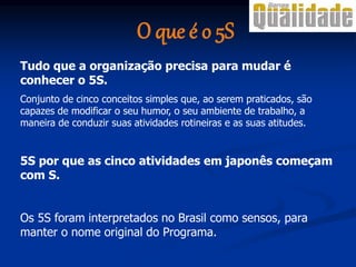 O que é o 5S
Tudo que a organização precisa para mudar é
conhecer o 5S.
Conjunto de cinco conceitos simples que, ao serem praticados, são
capazes de modificar o seu humor, o seu ambiente de trabalho, a
maneira de conduzir suas atividades rotineiras e as suas atitudes.
5S por que as cinco atividades em japonês começam
com S.
Os 5S foram interpretados no Brasil como sensos, para
manter o nome original do Programa.
 