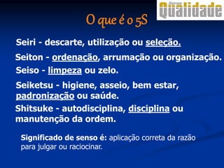 Seiton - ordenação, arrumação ou organização.
Seiketsu - higiene, asseio, bem estar,
padronização ou saúde.
Shitsuke - autodisciplina, disciplina ou
manutenção da ordem.
Seiri - descarte, utilização ou seleção.
Seiso - limpeza ou zelo.
Significado de senso é: aplicação correta da razão
para julgar ou raciocinar.
O que é o 5S
 