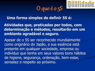 Atividades que, praticadas por todos, com
determinação e métodos, resultarão em um
ambiente agradável e seguro.
Apesar de o 5S ser reconhecido mundialmente
como originário do Japão, a sua essência está
presente em qualquer sociedade, empresa ou
indivíduo que tenha em seus valores bons hábitos
de higiene, segurança, ordenação, bem-estar,
sensatez e respeito ao próximo.
Uma forma simples de definir 5S é:
O que é o 5S
 