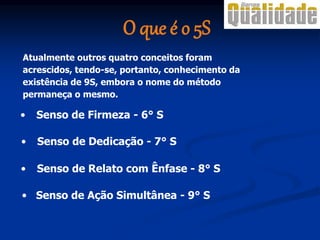 • Senso de Firmeza - 6° S
Atualmente outros quatro conceitos foram
acrescidos, tendo-se, portanto, conhecimento da
existência de 9S, embora o nome do método
permaneça o mesmo.
• Senso de Dedicação - 7° S
• Senso de Relato com Ênfase - 8° S
• Senso de Ação Simultânea - 9° S
O que é o 5S
 