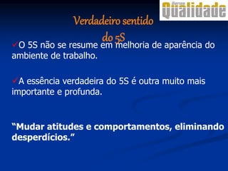 A essência verdadeira do 5S é outra muito mais
importante e profunda.
“Mudar atitudes e comportamentos, eliminando
desperdícios.”
O 5S não se resume em melhoria de aparência do
ambiente de trabalho.
Verdadeiro sentido
do 5S
 