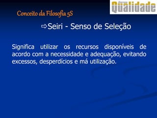 Conceito da Filosofia 5S
Seiri - Senso de Seleção
Significa utilizar os recursos disponíveis de
acordo com a necessidade e adequação, evitando
excessos, desperdícios e má utilização.
 