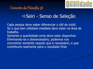 Cada pessoa deve saber diferenciar o útil do inútil.
Só o que tem utilidade imediata deve estar na área de
trabalho.
Somente a quantidade certa deve estar disponível.
Eliminando-se o desnecessário, podemos nos
concentrar somente naquilo que é necessário, e que
contribuirá realmente para o resultado final.
Seiri - Senso de Seleção
Conceito da Filosofia 5S
 