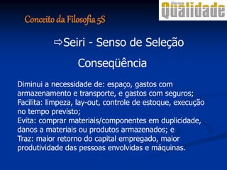 Conseqüência
Diminui a necessidade de: espaço, gastos com
armazenamento e transporte, e gastos com seguros;
Facilita: limpeza, lay-out, controle de estoque, execução
no tempo previsto;
Evita: comprar materiais/componentes em duplicidade,
danos a materiais ou produtos armazenados; e
Traz: maior retorno do capital empregado, maior
produtividade das pessoas envolvidas e máquinas.
Seiri - Senso de Seleção
Conceito da Filosofia 5S
 