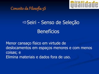 Benefícios
Menor cansaço físico em virtude de
deslocamentos em espaços menores e com menos
coisas; e
Elimina materiais e dados fora de uso.
Seiri - Senso de Seleção
Conceito da Filosofia 5S
 