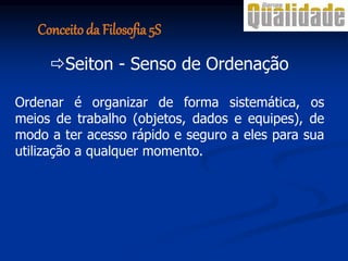 Seiton - Senso de Ordenação
Ordenar é organizar de forma sistemática, os
meios de trabalho (objetos, dados e equipes), de
modo a ter acesso rápido e seguro a eles para sua
utilização a qualquer momento.
Conceito da Filosofia 5S
 