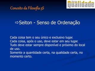 Cada coisa tem o seu único e exclusivo lugar.
Cada coisa, após o uso, deve estar em seu lugar.
Tudo deve estar sempre disponível e próximo do local
de uso.
Somente a quantidade certa, na qualidade certa, no
momento certo.
Seiton - Senso de Ordenação
Conceito da Filosofia 5S
 