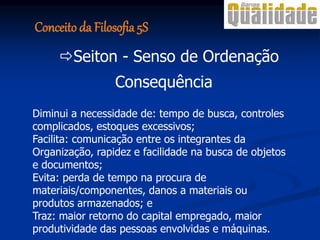 Consequência
Diminui a necessidade de: tempo de busca, controles
complicados, estoques excessivos;
Facilita: comunicação entre os integrantes da
Organização, rapidez e facilidade na busca de objetos
e documentos;
Evita: perda de tempo na procura de
materiais/componentes, danos a materiais ou
produtos armazenados; e
Traz: maior retorno do capital empregado, maior
produtividade das pessoas envolvidas e máquinas.
Seiton - Senso de Ordenação
Conceito da Filosofia 5S
 