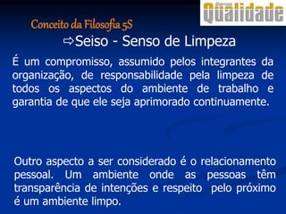 Seiso - Senso de Limpeza
É um compromisso, assumido pelos integrantes da
organização, de responsabilidade pela limpeza de
todos os aspectos do ambiente de trabalho e
garantia de que ele seja aprimorado continuamente.
Outro aspecto a ser considerado é o relacionamento
pessoal. Um ambiente onde as pessoas têm
transparência de intenções e respeito pelo próximo
é um ambiente limpo.
Conceito da Filosofia 5S
 