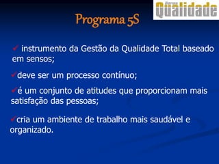 Programa 5S
 instrumento da Gestão da Qualidade Total baseado
em sensos;
é um conjunto de atitudes que proporcionam mais
satisfação das pessoas;
deve ser um processo contínuo;
cria um ambiente de trabalho mais saudável e
organizado.
 