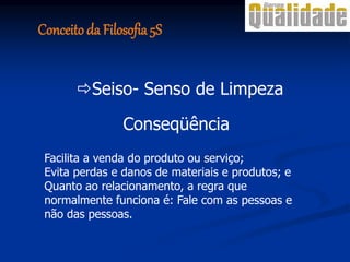 Conseqüência
Facilita a venda do produto ou serviço;
Evita perdas e danos de materiais e produtos; e
Quanto ao relacionamento, a regra que
normalmente funciona é: Fale com as pessoas e
não das pessoas.
Seiso- Senso de Limpeza
Conceito da Filosofia 5S
 