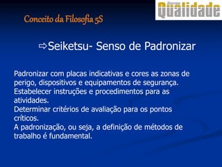 Padronizar com placas indicativas e cores as zonas de
perigo, dispositivos e equipamentos de segurança.
Estabelecer instruções e procedimentos para as
atividades.
Determinar critérios de avaliação para os pontos
críticos.
A padronização, ou seja, a definição de métodos de
trabalho é fundamental.
Seiketsu- Senso de Padronizar
Conceito da Filosofia 5S
 