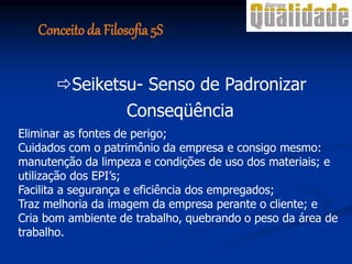 Conseqüência
Eliminar as fontes de perigo;
Cuidados com o patrimônio da empresa e consigo mesmo:
manutenção da limpeza e condições de uso dos materiais; e
utilização dos EPI’s;
Facilita a segurança e eficiência dos empregados;
Traz melhoria da imagem da empresa perante o cliente; e
Cria bom ambiente de trabalho, quebrando o peso da área de
trabalho.
Seiketsu- Senso de Padronizar
Conceito da Filosofia 5S
 