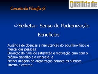 Benefícios
Ausência de doenças e manutenção do equilíbrio físico e
mental das pessoas;
Elevação do nível de satisfação e motivação para com o
próprio trabalho e a empresa; e
Melhor imagem da organização perante os públicos
interno e externo.
Seiketsu- Senso de Padronização
Conceito da Filosofia 5S
 