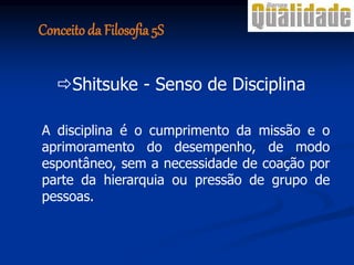 Shitsuke - Senso de Disciplina
A disciplina é o cumprimento da missão e o
aprimoramento do desempenho, de modo
espontâneo, sem a necessidade de coação por
parte da hierarquia ou pressão de grupo de
pessoas.
Conceito da Filosofia 5S
 