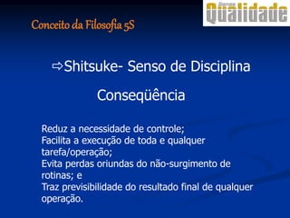 Conseqüência
Reduz a necessidade de controle;
Facilita a execução de toda e qualquer
tarefa/operação;
Evita perdas oriundas do não-surgimento de
rotinas; e
Traz previsibilidade do resultado final de qualquer
operação.
Shitsuke- Senso de Disciplina
Conceito da Filosofia 5S
 