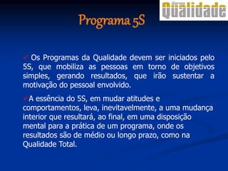  Os Programas da Qualidade devem ser iniciados pelo
5S, que mobiliza as pessoas em torno de objetivos
simples, gerando resultados, que irão sustentar a
motivação do pessoal envolvido.
A essência do 5S, em mudar atitudes e
comportamentos, leva, inevitavelmente, a uma mudança
interior que resultará, ao final, em uma disposição
mental para a prática de um programa, onde os
resultados são de médio ou longo prazo, como na
Qualidade Total.
Programa 5S
 