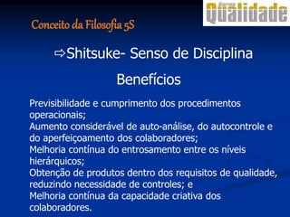 Benefícios
Previsibilidade e cumprimento dos procedimentos
operacionais;
Aumento considerável de auto-análise, do autocontrole e
do aperfeiçoamento dos colaboradores;
Melhoria contínua do entrosamento entre os níveis
hierárquicos;
Obtenção de produtos dentro dos requisitos de qualidade,
reduzindo necessidade de controles; e
Melhoria contínua da capacidade criativa dos
colaboradores.
Shitsuke- Senso de Disciplina
Conceito da Filosofia 5S
 