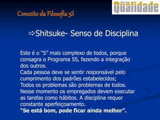 Este é o “S” mais complexo de todos, porque
consagra o Programa 5S, fazendo a integração
dos outros.
Cada pessoa deve se sentir responsável pelo
cumprimento dos padrões estabelecidos;
Todos os problemas são problemas de todos.
Nesse momento os empregados devem executar
as tarefas como hábitos. A disciplina requer
constante aperfeiçoamento.
“Se está bom, pode ficar ainda melhor”.
Shitsuke- Senso de Disciplina
Conceito da Filosofia 5S
 