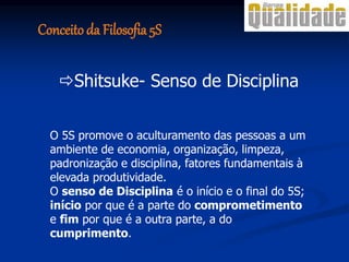 O 5S promove o aculturamento das pessoas a um
ambiente de economia, organização, limpeza,
padronização e disciplina, fatores fundamentais à
elevada produtividade.
O senso de Disciplina é o início e o final do 5S;
início por que é a parte do comprometimento
e fim por que é a outra parte, a do
cumprimento.
Shitsuke- Senso de Disciplina
Conceito da Filosofia 5S
 