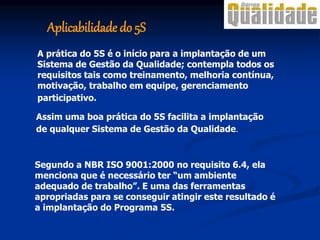 A prática do 5S é o início para a implantação de um
Sistema de Gestão da Qualidade; contempla todos os
requisitos tais como treinamento, melhoria contínua,
motivação, trabalho em equipe, gerenciamento
participativo.
Assim uma boa prática do 5S facilita a implantação
de qualquer Sistema de Gestão da Qualidade.
Segundo a NBR ISO 9001:2000 no requisito 6.4, ela
menciona que é necessário ter “um ambiente
adequado de trabalho”. E uma das ferramentas
apropriadas para se conseguir atingir este resultado é
a implantação do Programa 5S.
Aplicabilidade do 5S
 