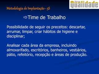 Possibilidade de seguir os preceitos: descartar,
arrumar, limpar, criar hábitos de higiene e
disciplinar;
Analisar cada área da empresa, incluindo
almoxarifado, escritórios, banheiros, vestiários,
pátio, refeitório, recepção e áreas de produção.
Time de Trabalho
Metodologia de Implantação- 5S
 