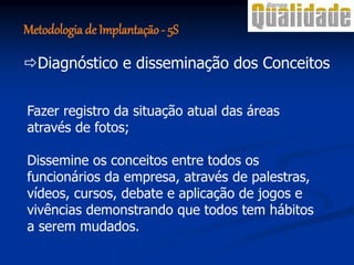 Fazer registro da situação atual das áreas
através de fotos;
Dissemine os conceitos entre todos os
funcionários da empresa, através de palestras,
vídeos, cursos, debate e aplicação de jogos e
vivências demonstrando que todos tem hábitos
a serem mudados.
Diagnóstico e disseminação dos Conceitos
Metodologia de Implantação- 5S
 