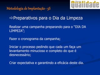 Realizar uma campanha preparando para o “DIA DA
LIMPEZA”;
Fazer o cronograma da campanha;
Iniciar o processo pedindo que cada um faça um
levantamento minucioso e completo do que é
desnecessário;
Criar expectativa e garantindo a eficácia deste dia.
Preparativos para o Dia da Limpeza
Metodologia de Implantação- 5S
 