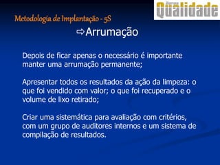 Depois de ficar apenas o necessário é importante
manter uma arrumação permanente;
Apresentar todos os resultados da ação da limpeza: o
que foi vendido com valor; o que foi recuperado e o
volume de lixo retirado;
Criar uma sistemática para avaliação com critérios,
com um grupo de auditores internos e um sistema de
compilação de resultados.
Arrumação
Metodologia de Implantação- 5S
 