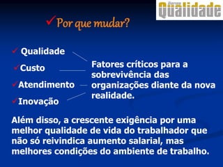  Qualidade
Atendimento
Custo
Inovação
Fatores críticos para a
sobrevivência das
organizações diante da nova
realidade.
Além disso, a crescente exigência por uma
melhor qualidade de vida do trabalhador que
não só reivindica aumento salarial, mas
melhores condições do ambiente de trabalho.
Por que mudar?
 
