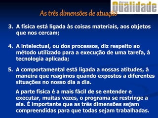 3. A física está ligada às coisas materiais, aos objetos
que nos cercam;
4. A intelectual, ou dos processos, diz respeito ao
método utilizado para a execução de uma tarefa, à
tecnologia aplicada;
5. A comportamental está ligada a nossas atitudes, à
maneira que reagimos quando expostos a diferentes
situações no nosso dia a dia.
A parte física é a mais fácil de se entender e
executar, muitas vezes, o programa se restringe a
ela. É importante que as três dimensões sejam
compreendidas para que todas sejam trabalhadas.
As três dimensões de atuação
 