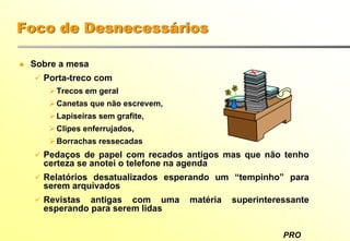 PRO
Foco de Desnecessários
Sobre a mesa
Porta-treco com
Trecos em geral
Canetas que não escrevem,
Lapiseiras sem grafite,
Clipes enferrujados,
Borrachas ressecadas
Pedaços de papel com recados antigos mas que não tenho
certeza se anotei o telefone na agenda
Relatórios desatualizados esperando um “tempinho” para
serem arquivados
Revistas antigas com uma matéria superinteressante
esperando para serem lidas
 