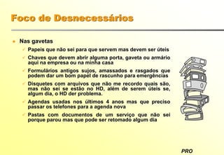 PRO
Foco de Desnecessários
Nas gavetas
Papeis que não sei para que servem mas devem ser úteis
Chaves que devem abrir alguma porta, gaveta ou armário
aqui na empresa ou na minha casa
Formulários antigos sujos, amassados e rasgados que
podem dar um bom papel de rascunho para emergências
Disquetes com arquivos que não me recordo quais são,
mas não sei se estão no HD, além de serem úteis se,
algum dia, o HD der problema.
Agendas usadas nos últimos 4 anos mas que preciso
passar os telefones para a agenda nova
Pastas com documentos de um serviço que não sei
porque parou mas que pode ser retomado algum dia
 
