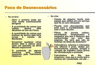 PRO
Foco de Desnecessários
No armário
Abrir o armário pode ser
uma tarefa extremamente
perigosa
A quantidade de coisas que
cabem dentro dele
desafiam as leis da Física
A quantidade de coisas que
tiramos de dentro dele faria
inveja à cartola do
Mandrake.
Encontrar qualquer coisa
dentro dele é roteiro para
mais um episódio da série
Missão Impossível
O conteúdo de alguns
armários está sendo
requerido pelo Patrimônio
Histórico
No chão
Caixas de arquivo morto com
papeis que utilizei em um serviço
que fiz no ano retrasado
Pacote com documentos que
pedi para a Contabilidade: não
usei e nem devolvi.
Pilhas de jornais velhos,
amarelados, empoeirados e
rasgados que tem o Balanço dos
concorrentes em uma das
páginas. Ou será que são as
receitas da Dieta da Gretchen?
Calendários, intactos e intocados
nos últimos 5 anos, dados por
fornecedores, clientes, amigos e
colegas de trabalho como prova
de consideração e amizade.
Calculadora de fita que
emperrou, mas que é muito boa e
merece ser consertada, um dia ...
 