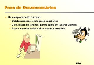 PRO
Foco de Desnecessários
No comportamento humano
Objetos pessoais em lugares impróprios
Café, restos de lanches, panos sujos em lugares visíveis
Papeis desordenados sobre mesas e armários
 