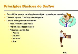 PRO
Princípios Básicos do Seiton
Possibilitar pronta localização do objeto quando necessário:
Classificação e codificação de objetos:
Locais para guardar os objetos
Fácil identificação visual
Próximos ao local de uso
Próprios e definidos
Painéis
Gavetas
Encaixes
Box
 