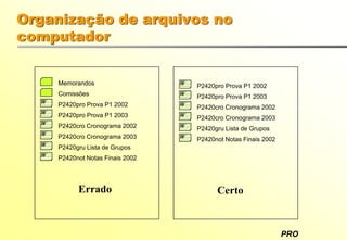 PRO
Memorandos
W P2420pro Prova P1 2002
W P2420pro Prova P1 2003
W P2420cro Cronograma 2002
W P2420cro Cronograma 2003
W P2420gru Lista de Grupos
W P2420not Notas Finais 2002
Comissões
W P2420pro Prova P1 2002
W P2420pro Prova P1 2003
W P2420cro Cronograma 2002
W P2420cro Cronograma 2003
W P2420gru Lista de Grupos
W P2420not Notas Finais 2002
Errado Certo
Organização de arquivos no
computador
 